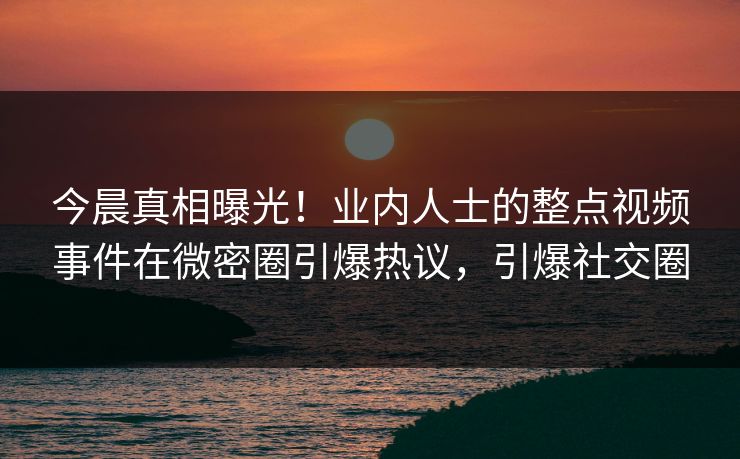 今晨真相曝光！业内人士的整点视频事件在微密圈引爆热议，引爆社交圈