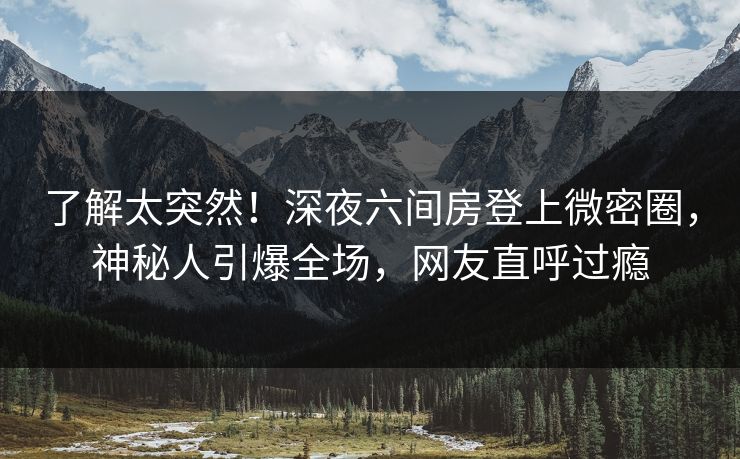 了解太突然！深夜六间房登上微密圈，神秘人引爆全场，网友直呼过瘾