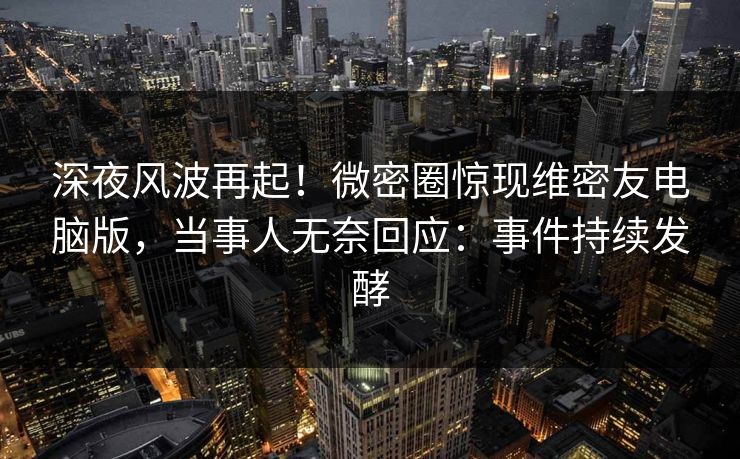 深夜风波再起！微密圈惊现维密友电脑版，当事人无奈回应：事件持续发酵