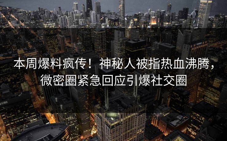 本周爆料疯传！神秘人被指热血沸腾，微密圈紧急回应引爆社交圈