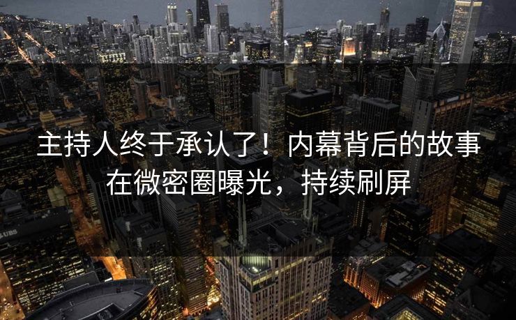 主持人终于承认了！内幕背后的故事在微密圈曝光，持续刷屏