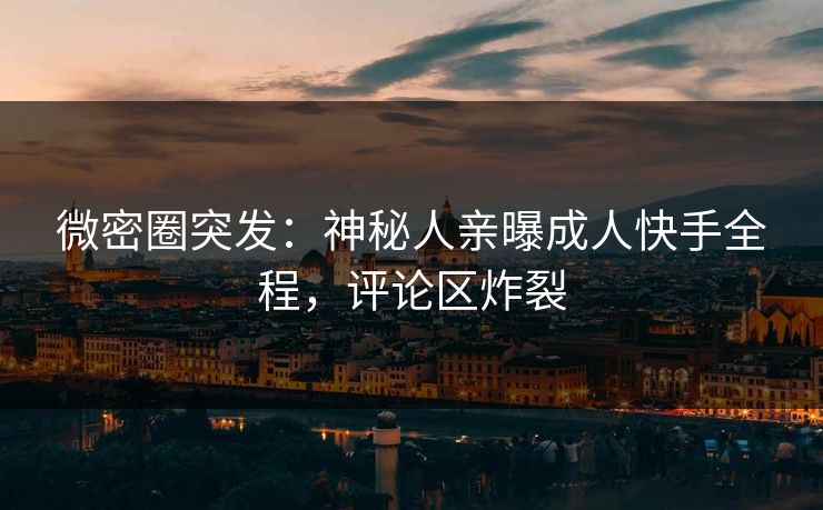微密圈突发：神秘人亲曝成人快手全程，评论区炸裂