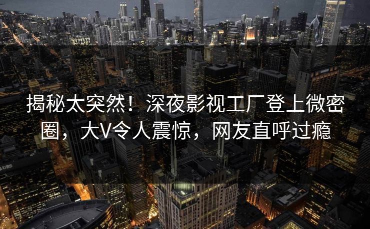 揭秘太突然！深夜影视工厂登上微密圈，大V令人震惊，网友直呼过瘾