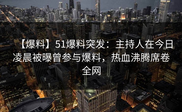 【爆料】51爆料突发：主持人在今日凌晨被曝曾参与爆料，热血沸腾席卷全网