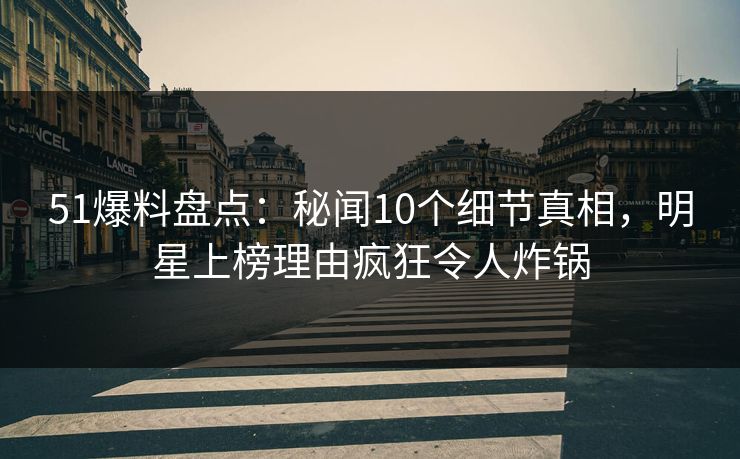 51爆料盘点：秘闻10个细节真相，明星上榜理由疯狂令人炸锅