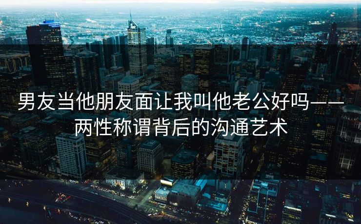 男友当他朋友面让我叫他老公好吗——两性称谓背后的沟通艺术