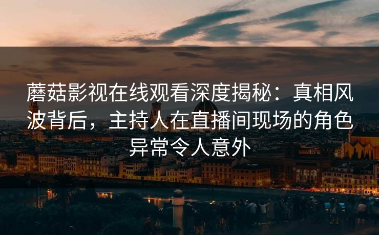 蘑菇影视在线观看深度揭秘：真相风波背后，主持人在直播间现场的角色异常令人意外