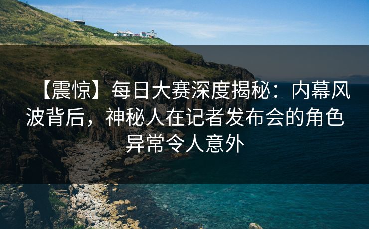 【震惊】每日大赛深度揭秘：内幕风波背后，神秘人在记者发布会的角色异常令人意外