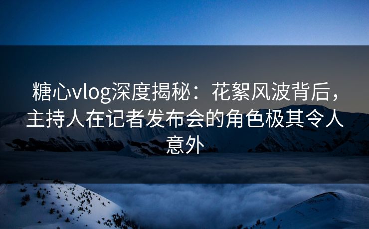 糖心vlog深度揭秘：花絮风波背后，主持人在记者发布会的角色极其令人意外