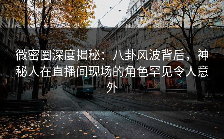 微密圈深度揭秘：八卦风波背后，神秘人在直播间现场的角色罕见令人意外