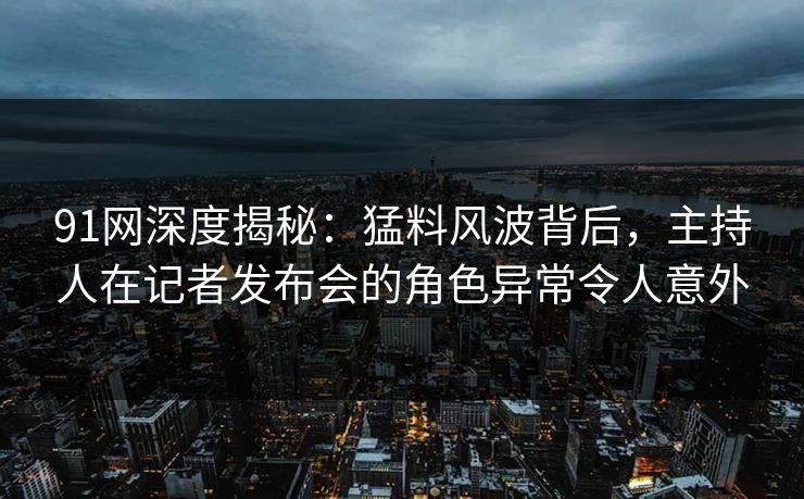 91网深度揭秘：猛料风波背后，主持人在记者发布会的角色异常令人意外