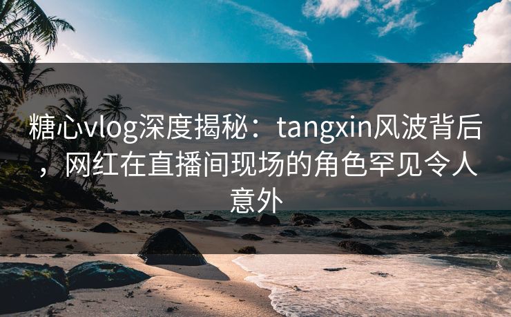 糖心vlog深度揭秘：tangxin风波背后，网红在直播间现场的角色罕见令人意外