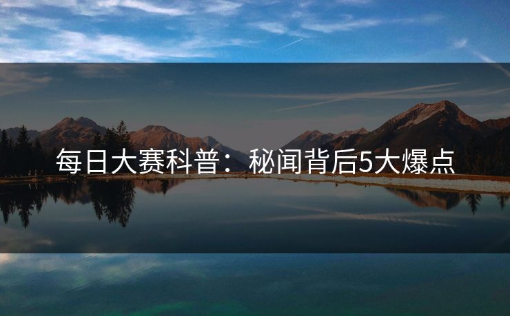 每日大赛科普：秘闻背后5大爆点