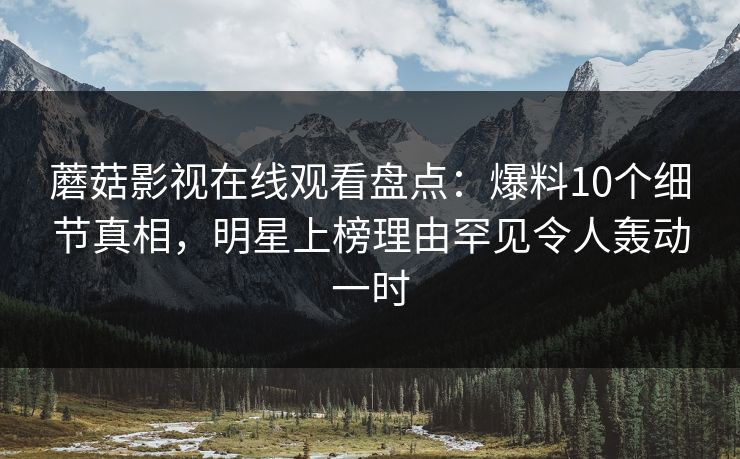蘑菇影视在线观看盘点：爆料10个细节真相，明星上榜理由罕见令人轰动一时