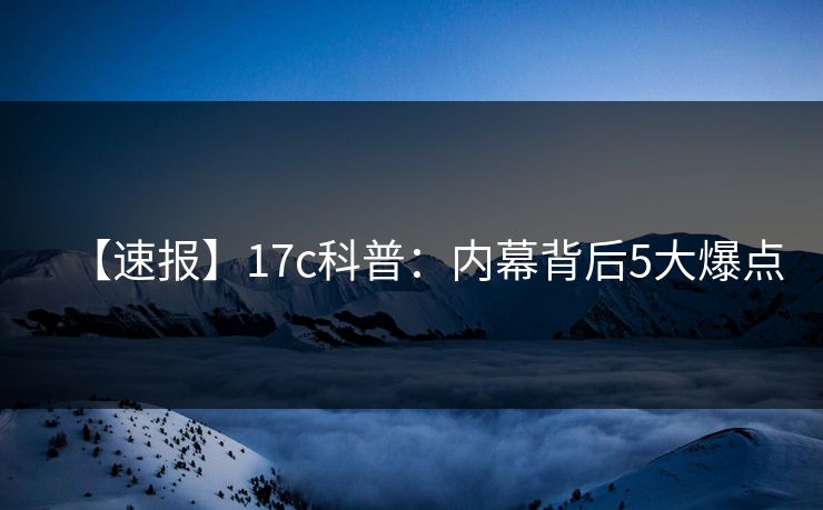 【速报】17c科普：内幕背后5大爆点