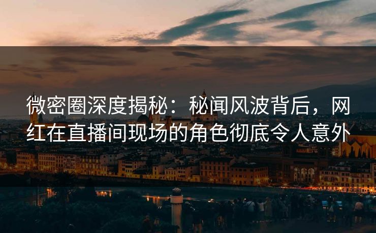 微密圈深度揭秘：秘闻风波背后，网红在直播间现场的角色彻底令人意外