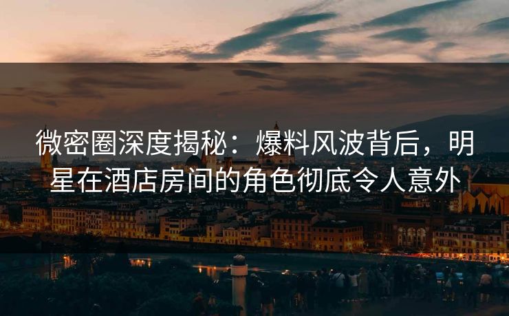 微密圈深度揭秘：爆料风波背后，明星在酒店房间的角色彻底令人意外