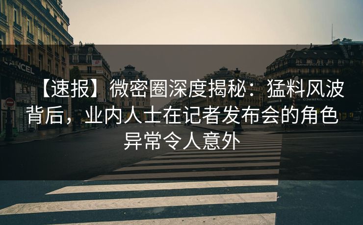【速报】微密圈深度揭秘：猛料风波背后，业内人士在记者发布会的角色异常令人意外