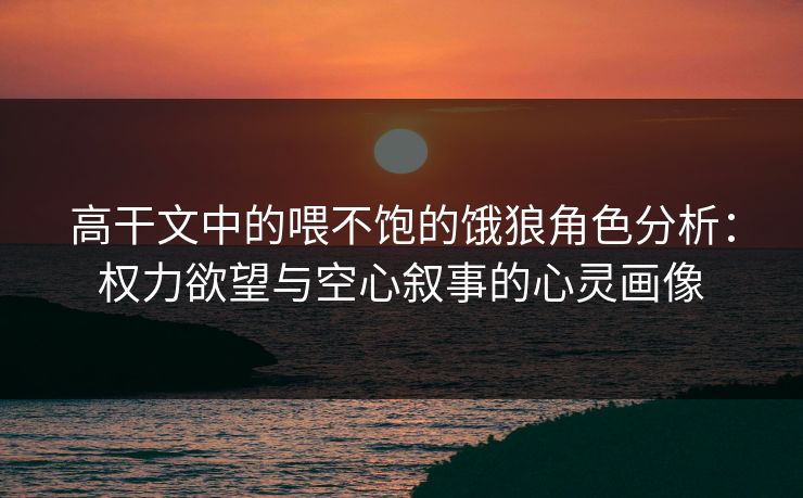 高干文中的喂不饱的饿狼角色分析：权力欲望与空心叙事的心灵画像