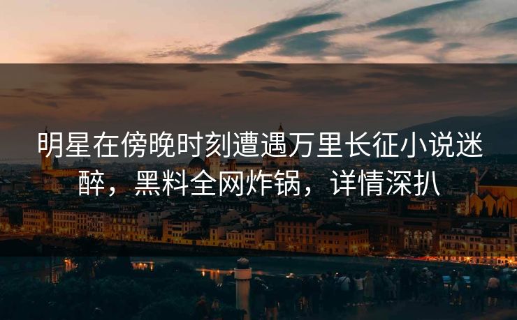 明星在傍晚时刻遭遇万里长征小说迷醉，黑料全网炸锅，详情深扒