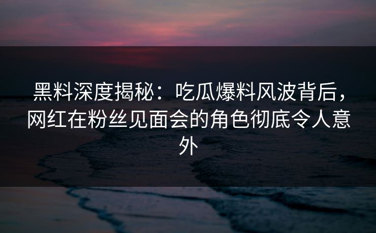 黑料深度揭秘：吃瓜爆料风波背后，网红在粉丝见面会的角色彻底令人意外