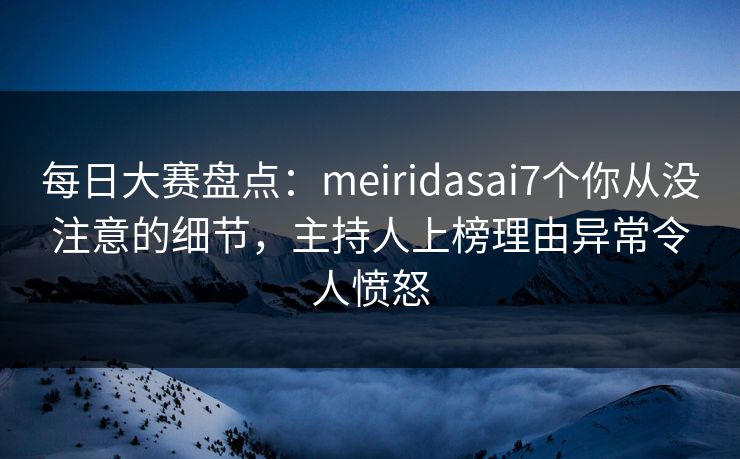 每日大赛盘点：meiridasai7个你从没注意的细节，主持人上榜理由异常令人愤怒