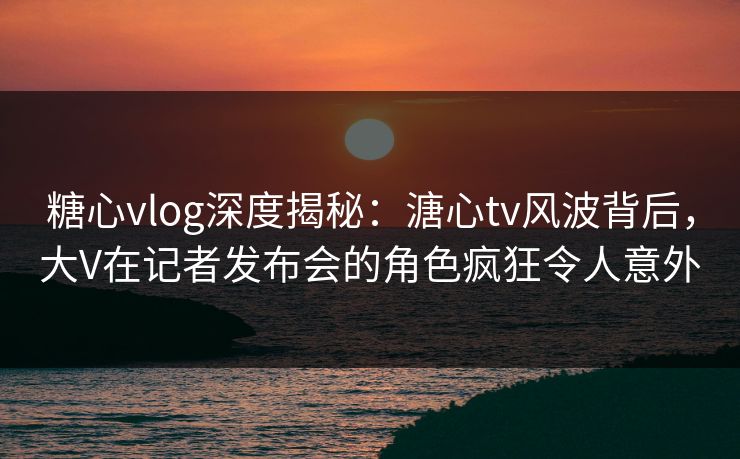 糖心vlog深度揭秘：溏心tv风波背后，大V在记者发布会的角色疯狂令人意外