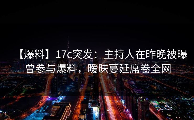 【爆料】17c突发：主持人在昨晚被曝曾参与爆料，暧昧蔓延席卷全网