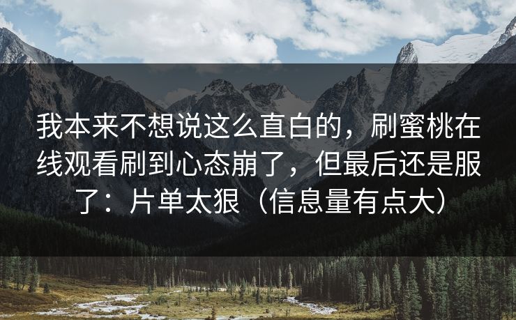 我本来不想说这么直白的,刷蜜桃在线观看刷到心态崩了,但最后还是服了:片单太狠(信息量有点大) 我本来不想说这么直白的,刷蜜桃在线观看刷到心态崩了,但最后还是服了:片单太狠(信息量有点大)