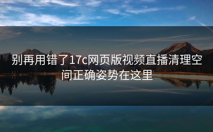 别再用错了17c网页版视频直播清理空间正确姿势在这里