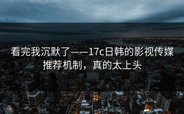 看完我沉默了——17c日韩的影视传媒推荐机制，真的太上头