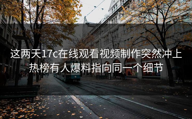 这两天17c在线观看视频制作突然冲上热榜有人爆料指向同一个细节