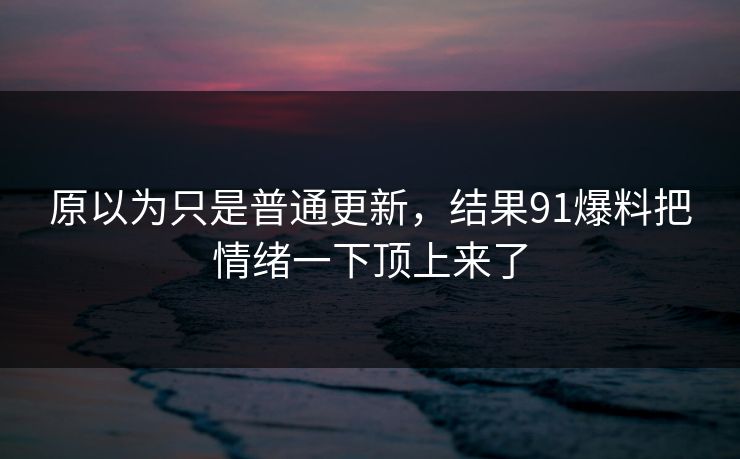 原以为只是普通更新，结果91爆料把情绪一下顶上来了