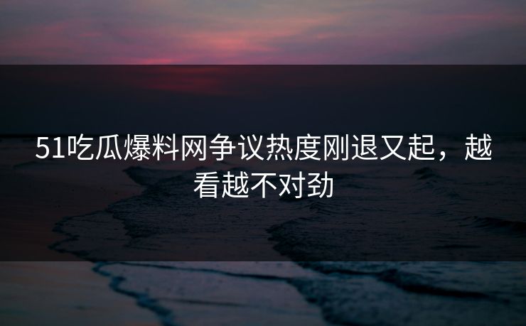51吃瓜爆料网争议热度刚退又起，越看越不对劲