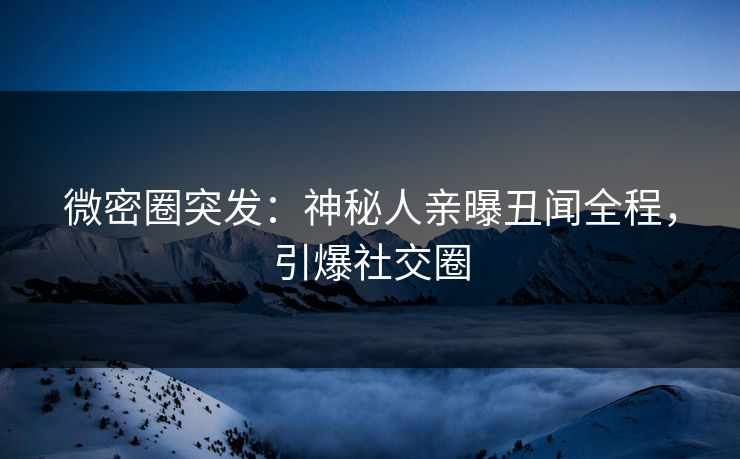 微密圈突发：神秘人亲曝丑闻全程，引爆社交圈