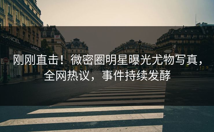 刚刚直击！微密圈明星曝光尤物写真，全网热议，事件持续发酵
