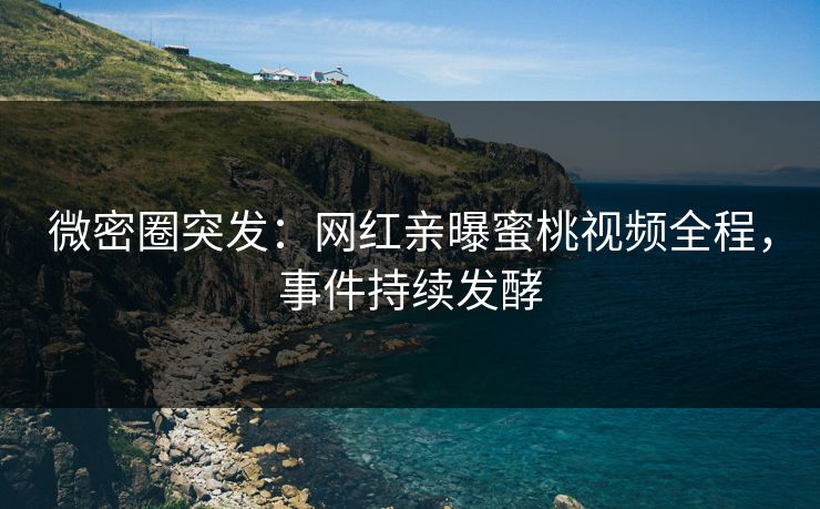 微密圈突发：网红亲曝蜜桃视频全程，事件持续发酵