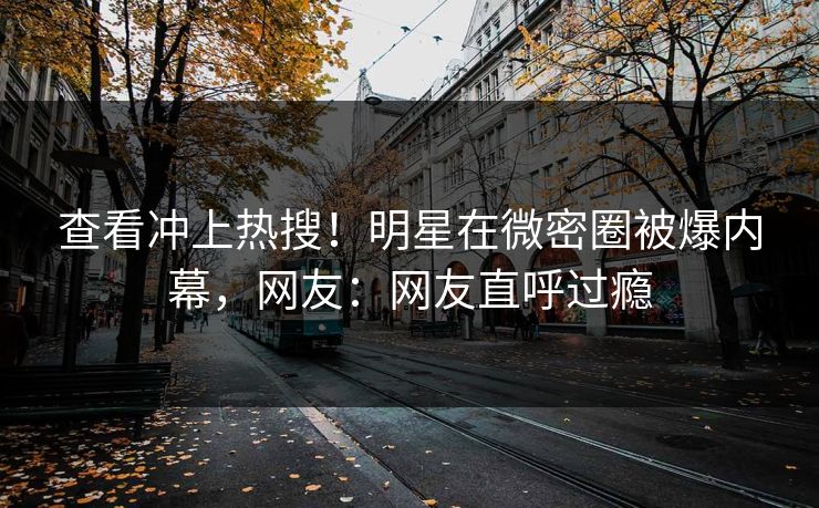 查看冲上热搜！明星在微密圈被爆内幕，网友：网友直呼过瘾