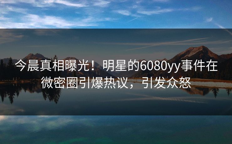 今晨真相曝光！明星的6080yy事件在微密圈引爆热议，引发众怒