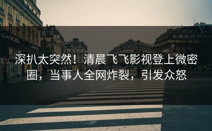 深扒太突然！清晨飞飞影视登上微密圈，当事人全网炸裂，引发众怒