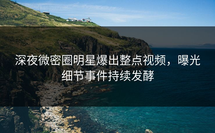 深夜微密圈明星爆出整点视频，曝光细节事件持续发酵