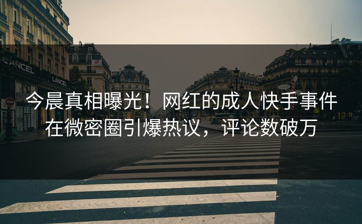 今晨真相曝光！网红的成人快手事件在微密圈引爆热议，评论数破万