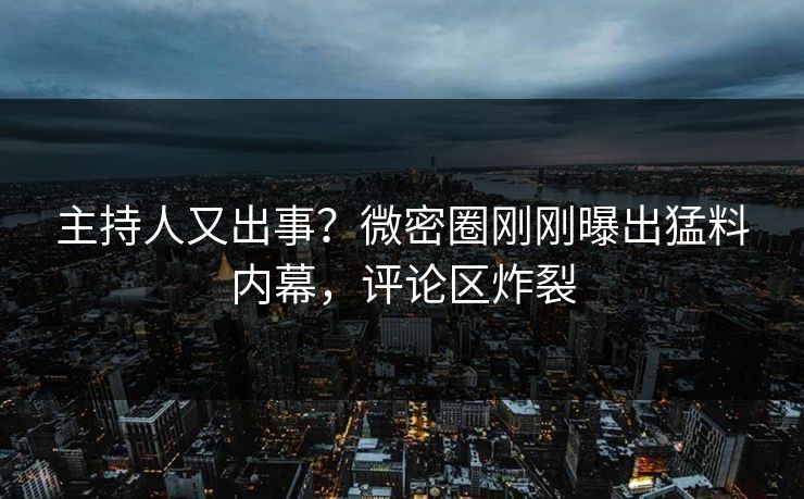 主持人又出事？微密圈刚刚曝出猛料内幕，评论区炸裂