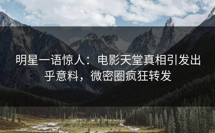 明星一语惊人：电影天堂真相引发出乎意料，微密圈疯狂转发