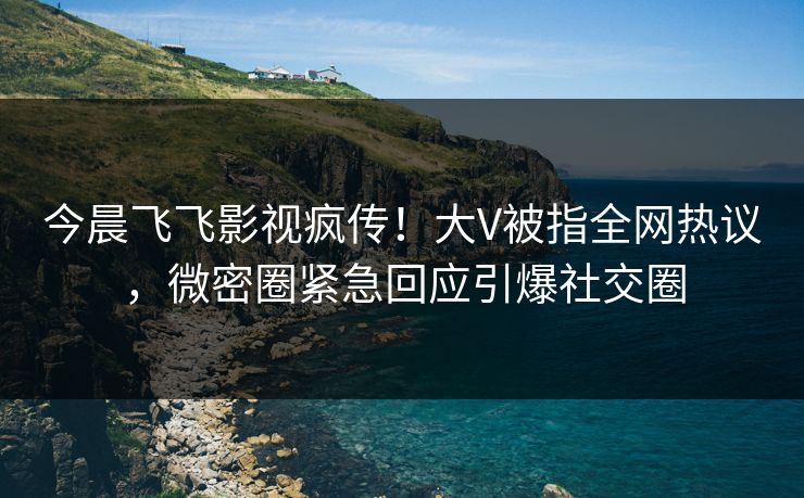 今晨飞飞影视疯传！大V被指全网热议，微密圈紧急回应引爆社交圈