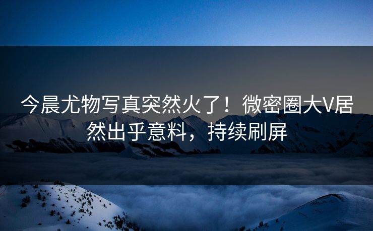 今晨尤物写真突然火了！微密圈大V居然出乎意料，持续刷屏