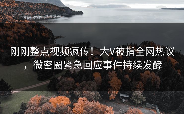 刚刚整点视频疯传！大V被指全网热议，微密圈紧急回应事件持续发酵