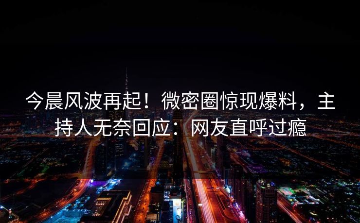 今晨风波再起！微密圈惊现爆料，主持人无奈回应：网友直呼过瘾