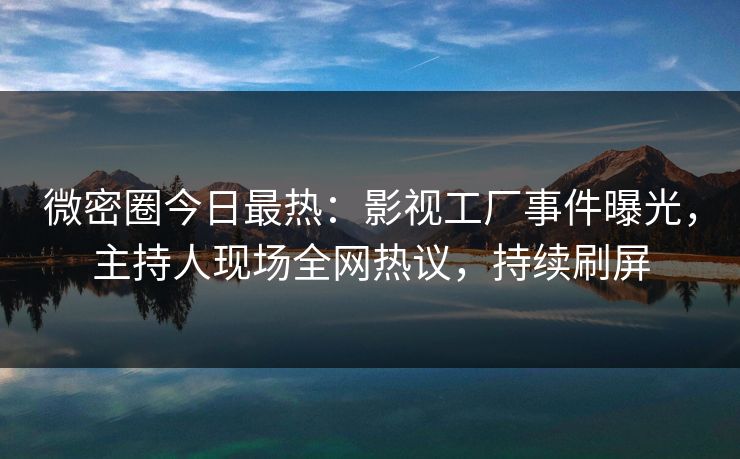 微密圈今日最热：影视工厂事件曝光，主持人现场全网热议，持续刷屏