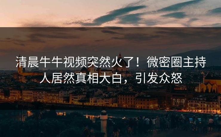 清晨牛牛视频突然火了！微密圈主持人居然真相大白，引发众怒